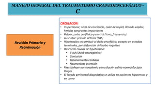 Revisión Primaria y
Reanimación
CIRCULACIÓN:
• Inspeccionar; nivel de conciencia, color de la piel, llenado capilar,
heridas sangrantes importantes
• Palpar: pulso periférico y central (tono, frecuencia)
• Auscultar: presión arterial (PAS)
• Hipotensión; no atribuir al daño encefálico, excepto en estadios
terminales, por disfunción del bulbo raquídeo
• Descartar causas de hipotensión:
• TVM (Shock neurogénico)
• Contusión
• Taponamiento cardiaco
• Neumotórax a tensión
• Reestablecer normovolemia con solución salina normal/lactato
Ringer
• El lavado peritoneal diagnóstico se utiliza en pacientes hipotensos y
en coma
MANEJO GENERAL DEL TRAUMATISMO CRANEOENCEFÁLICO -
C
 
