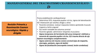 Revisión Primaria y
Reanimación Examen
neurológico: Rápido y
dirigido
Previa estabilización cardiopulmonar
• Determinar ECG, respuesta pupilar a la luz, signos de lateralización
D/c intoxicación por alcohol, drogas u otros
• Paciente comatoso- evaluar respuesta motora apretando musculo
trapecio y lecho ungueal
• D/c lesión inestable de columna cervical
• Paciente agitado: administrar relajantes musculares
• Signos tempranos de herniación del uncus temporal- midriasis y
ausencia de repuesta pupilar a la luz. D/c trauma directo de ojo
Examen neurológico complementario
• Signos externos de trauma craneo-cervical (ojos de mapache,
otorragia, epistaxis, signo de battle)
• Signos de focalización (neuropatía craneal, lesión cerebelosa)
MANEJO GENERAL DEL TRAUMATISMO CRANEOENCEFÁLICO -
D
 