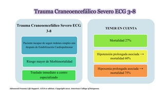Trauma Craneoencefálico Severo ECG 3-8
Trauma Craneoencefálico Severo ECG
3-8
Paciente incapaz de seguir órdenes simples aún
después de Estabilización Cardiopulmonar
Riesgo mayor de Morbimortalidad
Traslado inmediato a centro
especializado
TENER EN CUENTA
Mortalidad 27%
Hipotensión prolongada asociada →
mortalidad 60%
Hipoxemia prolongada asociada →
mortalidad 75%
Advanced Trauma Life Support. ATLS 9° edition. Copyright 2012. American College of Surgeons.
 