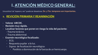 I.ATENCIÓN MÉDICO GENERAL:
Una actitud de “esperar y ver” puede ser desastrosa. Dx. yTto. temprano son importantes.
1. REVICIÓN PRIMARIAY REANIMACIÓN
- Valorar ABCDE.
- Revisión muy rápida.
- Localizar lesiones que ponen en riesgo la vida del paciente:
-Trauma torácico.
-Trauma abdominal.
- Examén neurológico focalizado:
- ECG.
- Respuesta pupilar a la luz.
- Signos de focalización neurológica:
- Parálisis o disminución de la fuerza de un hemicuerpo.
 