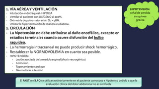 1.VÍA AÉREAYVENTILACIÓN:
- Intubación endotraqueal: HIPOXIA
- Ventilar al paciente con OXíGENO al 100%.
- Oximetría de pulso: saturación O2> 98%.
- Utilizar la hiperventilación de manera cuidadosa.
2. CIRCULACIÓN
- La hipotensión no debe atribuirse al daño encefálico, excepto en
estadios terminales cuando ocurre disfunción del bulbo
raquídeo.
- La hemorragia intracraneal no puede producir shock hemorrágico.
- Restablecer la NORMOVOLEMIA en cuanto sea posible.
- HIPOTENSION:
- Lesión asociada de la medula espinal(shock neurogénico)
- Contusión
- Taponamiento cardiaco
- Neumotórax a tensión
HIPOTENSIÓN:
señal de perdida
sanguínea
gravea
El FAST o el LPD se utilizan rutinariamente en el paciente comatoso e hipotenso debido a que la
evaluación clínica del dolor abdominal no es confiable
 