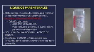 LIQUIDOS PARENTERALES:
o Deben de ser en cantidad necesaria para reanimar
al paciente y mantener una volemia normal.
o No utilizar soluciones HIPOTÓNICAS:
- Solución glucosada:
- ACIDOSIS METABÓLICA.
- Puede elevar la glucemia, lo cual es dañino
para el cerebro lesionado.
o SOLUCIÓN SALINA NORMAL- LACTATO DE
RINGER.
o Monitorear el SODIO: la hiponatremia está
asociada a edema cerebral por lo tanto debe de ser
prevenida.
 