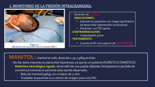 1. MONITOREO DE LA PRESIÓN INTRACRANEANA.
- Duración de 3-5 días.
- INDICACIONES:
• Indicado en pacientes con riesgo significativo
de desarrollar hipertensión intracraneal.
• Pacientes conTEC grave.
- CONTRAINDICACIÓN:
• Coagulopatía grave.
- TRATAMIENTO :
• Cuando la PIC sea superior de 20 mmHg.
- MANITOL: manitol al 20%, dosis de 0.25-1 g/Kg en bolo.
- No dar dosis mayores en pacientes hipotensos ya que es un potente DIÚRETICOOSMÓTICO.
- Deterioro neurológico agudo: desarrollo de una pupila dilatada, hemiparesia o perdida de
conciencia mientras el paciente esta siendo observado.
- Bolo de manitol(1g/kg), en un lapso de 5 min.
- Trasladar al paciente a un centro de imagen para unaTAC.
 