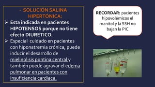 - SOLUCIÓN SALINA
HIPERTÓNICA:
 Esta indicada en pacientes
HIPOTENSOS porque no tiene
efecto DIURETICO.
 Especial cuidado en pacientes
con hiponatremia crónica, puede
inducir el desarrollo de
mielinolisis pontina central y
también puede agravar el edema
pulmonar en pacientes con
insuficiencia cardiaca.
RECORDAR: pacientes
hipovolémicos el
manitol y la SSH no
bajan la PIC
 