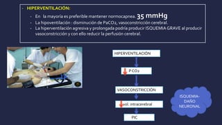- HIPERVENTILACIÓN:
- En la mayoría es preferible mantener normocapnea. 35 mmHg
- La hipoventilación : disminución de PaCO2, vasoconstricción cerebral.
- La hiperventilación agresiva y prolongada podría producir ISQUEMIAGRAVE al producir
vasoconstricción y con ello reducir la perfusión cerebral.
HIPERVENTILACIÓN
P CO2
VASOCONSTRICCIÓN
vol. intracerebral
PIC
ISQUEMIA-
DAÑO
NEURONAL
 