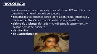 PRONÓSTICO:
La determinación de un pronostico después de unTEC constituye una
cuestión fundamental desde la perspectiva:
 del clínico: las recomendaciones sobre la naturaleza, intensidad y
duración delTto.Vienen condicionadas por el pronostico.
 del propio paciente: afecta de modo directo a la supervivencia y
calidad de vida del paciente.
 de la familia
 de la administración
 