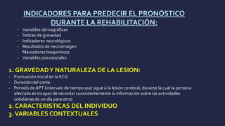 INDICADORES PARA PREDECIR EL PRONÓSTICO
DURANTE LA REHABILITACIÓN:
- Variables demográficas
- Índices de gravedad
- Indicadores neurológicos
- Resultados de neuroimagen
- Marcadores bioquímicos
- Variables psicosociales
1. GRAVEDADY NATURALEZA DE LA LESION:
- Puntuación inicial en la ECG.
- Duración del coma
- Periodo de APT (intervalo de tiempo que sigue a la lesión cerebral, durante la cual la persona
afectada es incapaz de recordar consistentemente la información sobre las actividades
cotidianas de un día para otro)
2. CARACTERISTICAS DEL INDIVIDUO
3.VARIABLES CONTEXTUALES
 