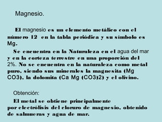 Magnesio.
El magnesio es un elemento metálico con el
número 12 en la tabla periódica y su símbolo es
Mg.
Se encuentra en la Naturaleza en el agua del mar
y en la corteza terrestre en una proporción del
2%. No se encuentra en la naturaleza como metal
puro, siendo sus minerales la magnesita (Mg
CO3), la dolomita (Ca Mg (CO3)2) y el olivino.
Obtención:
El metal se obtiene principalmente
por electrólisis del cloruro de magnesio, obtenido
de salmueras y agua de mar.
 