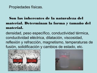 Propiedades físicas.
Son las inherentes de la naturaleza del
material. Determinan la forma y tamaño del
material.
densidad, peso específico, conductividad térmica,
conductividad eléctrica, dilatación, viscosidad,
reflexión y refracción, magnetismo, temperaturas de
fusión, solidificación y cambios de estado, etc.
 