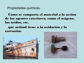 Propiedades químicas.
Cómo se comporta el material a la acción
de los agentes exteriores, como el oxígeno,
los ácidos, etc.
qué actitud tiene a la oxidación y la
corrosión.
oxidación y corrosión.
 