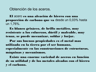 Obtención de los aceros.
El acero es una aleación de hierro con una
proporción de carbono que va desde un 0,03% hasta
un 1,76%.
Es blanco grisáceo, de brillo metálico, muy
resistente a los esfuerzos, dúctil y maleable, muy
tenaz, se puede mecanizar, soldar y forjar.
Por sus buenas propiedades es el metal mas
utilizado en la tierra por el ser humano,
especialmente en las construcciones de estructuras,
máquinas y mecanismos.
Existe una enorme variedad de aceros en función
de su utilidad y de los metales aleados con el hierro
y el carbono.
 