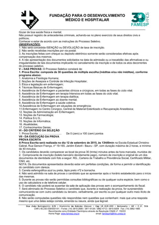 Rua João Butignolli S/N - Distrito de Rubião Júnior - Cep 18.618-000 - Botucatu - SP - C.P. 504
CNPJ 46.230.439/0001/01 - Fones: (14) 3815-2680 / 3811-6126 / 3882 4712 / 3815-5009 Fax: (14) 3882-1885
Reconhecida como Entidade Filantrópica através da Resolução CNAS nº. 152/03
Home Page: www.famesp.org.br email: famesprh@fmb.unesp.br
FUNDAÇÃO PARA O DESENVOLVIMENTO
MÉDICO E HOSPITALAR
Gozar de boa saúde física e mental;
Não possuir registro de antecedentes criminais, achando-se no pleno exercício de seus direitos civis e
políticos;
Conhecer e estar de acordo com as instruções do Processo Seletivo.
OBSERVAÇÕES:
1. Não será concedida ISENÇÃO ou DEVOLUÇÃO de taxa de inscrição.
2. Não serão recebidas inscrições por via postal.
3. As inscrições feitas com cheque ou depósito eletrônico somente serão consideradas efetivas após
compensação dos mesmos.
4. A não apresentação dos documentos solicitados na data da admissão ou a inexatidão das afirmativas e ou
irregularidades de tais documentos implicarão no cancelamento da inscrição e de todos os atos decorrentes
do processo seletivo.
V – DAS PROVAS: O Processo Seletivo constará de:
1. Prova Escrita: composta de 30 questões de múltipla escolha (inéditas e/ou não inéditas), conforme
programa abaixo:
1. Anatomia e Fisiologia Humana;
2. Noções de Assepsia e Controle de Infecção Hospitalar;
3. Ética e legislação em enfermagem;
4. Técnicas Básicas de Enfermagem;
5. Assistência de Enfermagem a pacientes clínicos e cirúrgicos, em todas as fases do ciclo vital;
6. Assistência de Enfermagem em terapia Intensiva em todas as fases do ciclo vital;
7. Assistência de Enfermagem em terapia dialítica;
8. Assistência de Enfermagem ao doente mental;
9. Assistência de Enfermagem à saúde coletiva;
10.Assistência de Enfermagem em situações de emergência;
11.Enfermagem no Centro Cirúrgico, Central de Material Esterilizado e Recuperação Anestésica;
12. Noções de Administração em Enfermagem;
13. Noções de Farmacologia;
14. Política S.U.S.;
15. Noções de Informática;
16. Atualidades;
17. Conhecimentos Gerais;
VI - DO CRITÉRIO DA SELEÇÃO
1. Prova Escrita ............................... De 0 (zero) a 100 (cem) pontos
VII - DA EXECUÇÃO DA PROVA
PROVA ESCRITA
A Prova Escrita será realizada no dia 12 de setembro de 2015, às 13h00min na Escola Estadual Christino
Cabral, Rua Gerson França, nº 19-165, Jardim Estoril - Bauru - SP, com duração máxima de 2 horas, e mínima
de 40 minutos.
1. Os candidatos deverão comparecer ao local da prova 30 (trinta) minutos antes da hora marcada, munidos de:
2. Comprovante de inscrição (boleto bancário devidamente pago), número de inscrição e original de um dos
documentos de identidade com foto a seguir: RG., Carteira de Trabalho e Previdência Social, Certificado Militar,
CNH, etc.
NOTA: Os documentos apresentados deverão estar em perfeitas condições, de forma a permitir a identificação
do candidato com clareza.
3. Caneta esferográfica azul ou preta, lápis preto nº2 e borracha.
4. Não será admitido na sala de provas o candidato que se apresentar após o horário estabelecido para o início
das mesmas.
5. Durante as provas não serão permitidas consultas bibliográficas ou de qualquer outra espécie, bem como o
uso de calculadora e de telefone celular.
6. O candidato não poderá se ausentar da sala de aplicação das provas sem o acompanhamento do fiscal.
7. Será eliminado do Processo Seletivo o candidato que, durante a realização da prova, for surpreendido
comunicando-se com outro candidato ou terceiro, verbalmente, por escrito ou por qualquer outro meio ilícito de
comunicação.
8. Não serão computadas questões não respondidas nem questões que contenham: mais que uma resposta
mesmo que uma delas esteja correta, emenda ou rasura, ainda que legível.
 
