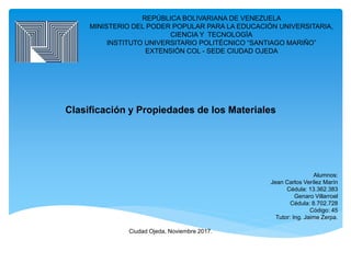REPÚBLICA BOLIVARIANA DE VENEZUELA
MINISTERIO DEL PODER POPULAR PARA LA EDUCACIÓN UNIVERSITARIA,
CIENCIA Y TECNOLOGÍA
INSTITUTO UNIVERSITARIO POLITÉCNICO “SANTIAGO MARIÑO”
EXTENSIÓN COL - SEDE CIUDAD OJEDA
Clasificación y Propiedades de los Materiales
Alumnos:
Jean Carlos Verílez Marín
Cédula: 13.362.383
Genaro Villarroel
Cédula: 8.702.728
Código: 45
Tutor: Ing. Jaime Zerpa.
Ciudad Ojeda, Noviembre 2017.
 