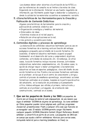 Los alumnos deben estar abiertos a la utilización de las NTIC y a
que las referencias de consulta no se limitan a las notas de clase.
Dispersión de la información: Internet es una fuente inagotable de
información, que fácilmente puede llegar a desbordar a cualquiera, y
donde la calidad de los materiales accesibles es sumamente variable.
5. ¿Características de las Herramientas para la Creación y
Publicación de Contenido Didácticos
Algunas características de herramientas para la creación y
publicación de contenido didáctico son:
 Organización cronológica y temática del material.
 Intercambio de ideas.
 Distintos niveles en el rol del usuario.
 Relación con otras aplicaciones en la red.
 Uso gratuito y accesible para todos.
6. Contenidos digitales y procesos de aprendizaje
La elaboración de contenidos educativos multimedia para su uso en
acciones formativas de e-learning varía en función del enfoque
pedagógico propuesto para el diseño de la acción formativa. En
ocasiones, el material educativo multimedia ocupará un papel
fundamental en el desarrollo del curso y comprenderá objetivos,
contenidos, actividades de evaluación, etc. Sin embargo, en otros
casos, la acción formativa incluye recursos diversos, actividades
colaborativas, materiales complementarios, etc. En ambos casos, la
opción de otorgar mayor o menor protagonismo a los materiales
educativos se basa en aspectos pedagógicos, clave del diseño de una
acción formativa on line. Frente a las acciones formativas centradas
en el profesor, en las que él es el centro de conocimiento y dirige y
controla el proceso de enseñanza-aprendizaje, encontramos acciones
formativas centradas en el alumno, basadas en la participación activa
del estudiante, en la resolución de problemas y el pensamiento
crítico. Ambos enfoques son válidos, el primero, instructivista y
centrado en el profesor y el segundo, de orientación más
constructivista, centrado en el alumno.
7. Que son los paquetes de Scorm y los IMS Los paquetes de
Scorm son un bloque de material web empaquetado de una manera que
sigue el estándar SCORM de objetos de aprendizaje. Su icono estándar
es: Estos paquetes pueden incluir páginas web, gráficas, programas
Javascript, presentaciones Flash y cualquier otra cosa que funcione en
un navegador web. El módulo SCORM permite cargar fácilmente
cualquier paquete SCORM (Sharable Content Object Reference Model)
estándar y convertirlo en parte de un curso. Los paquetes de IMS son
un cuerpo que ayuda a definir estándares técnicos para varias cosas,
incluyendo material para e-learning (enseñanza en línea). La
 