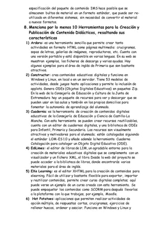 especificación del paquete de contenido IMS hace posible que se
almacenen bultos de material en un formato estándar, que puede ser re-
utilizado en diferentes sistemas, sin necesidad de convertir el material
a nuevos formatos.
8. Menciona por lo menos 10 Herramientas para la Creación y
Publicación de Contenido Didácticos, resaltando sus
características
1) Ardora: es una herramienta sencilla que permite crear tanto
actividades en formato HTML como páginas multimedia: crucigramas,
sopas de letras, galerías de imágenes, reproductores, etc. Cuenta con
una versión portable y está disponible en varias lenguas. En su web se
muestran ejemplos, los ficheros de descarga y varias ayudas. Hay
algunos ejemplos para el área de inglés de Primaria que son bastante
atractivos.
2) Constructor: crea contenidos educativos digitales y funciona en
Windows y Linux, en local o en un servidor. Tiene 53 modelos de
actividades, desde juegos hasta aplicaciones y permite la inclusión de
applets. Genera ODEs (Objetos Digitales Educativos) en paquetes Zip.
En la web de la Consejería de Educación y Cultura de la Junta de
Extremadura hay un paquete de recursos para ver y descargar que se
pueden usar en las aulas y también en los propios domicilios para
fomentar la autonomía de aprendizaje del alumnado.
3) Cuadernia: es la herramienta de creación de contenidos digitales
educativos de la Consejería de Educación y Ciencia de Castilla-La
Mancha. Con esta herramienta se pueden crear recursos reutilizables,
cuenta con un editor de cuadernos digitales, y una biblioteca de ODEs
para Infantil, Primaria y Secundaria. Los recursos son visualmente
atractivos y motivadores para el alumnado; están catalogados siguiendo
el estándar LOM-ES 1.0 y añade además la herramienta Cuaderna
Catalogación para catalogar un Objeto Digital Educativo (ODE).
4) EdiLimes: el editor de libros de LIM, un agradable entorno para la
creación de materiales educativos digitales que se complementa con un
visualizador y un fichero XML, el libro. Desde la web del proyecto se
puede acceder a la biblioteca de libros, donde encontrarás varios
materiales para el área de inglés.
5) EXe Learning: es el editor XHTML para la creación de contenidos para
elearning. Fácil de utilizar y bastante flexible para exportar, importar
y reutilizar contenidos, permite crear curso digitales completos; aquí
puede verse un ejemplo de un curso creado con esta herramienta. Se
puede empaquetar los contenidos como SCORM para después llevarlos
a la plataforma con la que trabajes, por ejemplo, Moodle.
6) Hot Potatoes: aplicaciones que permiten realizar actividades de
opción múltiple, de respuestas cortas, crucigramas, ejercicios de
rellenar huecos, ordenar y asociar. Funciona en Windows y Linux y
 