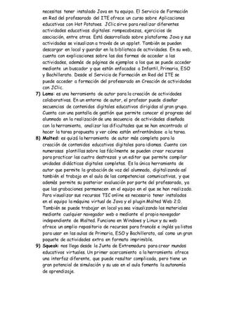 necesitas tener instalado Java en tu equipo. El Servicio de Formación
en Red del profesorado del ITE ofrece un curso sobre Aplicaciones
educativas con Hot Potatoes. JClic sirve para realizar diferentes
actividades educativas digitales: rompecabezas, ejercicios de
asociación, entre otros. Está desarrollado sobre plataforma Java y sus
actividades se visualizan a través de un applet. También se pueden
descargar en local y guardar en la biblioteca de actividades. En su web,
cuenta con explicaciones sobre las dos formas de acceder a las
actividades, además de páginas de ejemplos a los que se puede acceder
mediante un buscador y que están enfocadas a Infantil, Primaria, ESO
y Bachillerato. Desde el Servicio de Formación en Red del ITE se
puede acceder a formación del profesorado en Creación de actividades
con JClic.
7) Lams: es una herramienta de autor para la creación de actividades
colaborativas. En un entorno de autor, el profesor puede diseñar
secuencias de contenidos digitales educativos dirigidas al gran grupo.
Cuenta con una pantalla de gestión que permite conocer el progreso del
alumnado en la realización de una secuencia de actividades diseñada
con la herramienta, analizar las dificultades que se han encontrado al
hacer la tarea propuesta y ver cómo están enfrentándose a la tarea.
8) Malted: es quizá la herramienta de autor más completa para la
creación de contenidos educativos digitales para idiomas. Cuenta con
numerosas plantillas sobre las fácilmente se pueden crear recursos
para practicar las cuatro destrezas y un editor que permite compilar
unidades didácticas digitales completas. Es la única herramienta de
autor que permite la grabación de voz del alumnado, digitalizando así
también el trabajo en el aula de las competencias comunicativas, y que
además permite su posterior evaluación por parte del profesorado, ya
que las grabaciones permanecen en el equipo en el que se han realizado.
Para visualizar sus recursos TIC online es necesario tener instalados
en el equipo la máquina virtual de Java y el plugin Malted Web 2.0.
También se puede trabajar en local ya sea visualizando los materiales
mediante cualquier navegador web o mediante el propio navegador
independiente de Malted. Funciona en Windows y Linux y su web
ofrece un amplio repositorio de recursos para francés e inglés ya listos
para usar en las aulas de Primaria, ESO y Bachillerato, así como un gran
paquete de actividades extra en formato imprimible.
9) Squeak: nos llega desde la Junta de Extremadura para crear mundos
educativos virtuales. Un primer acercamiento a la herramienta ofrece
una interfaz diferente, que puede resultar complicada, pero tiene un
gran potencial de simulación y su uso en el aula fomenta la autonomía
de aprendizaje.
 