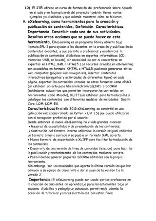 10) El ITE: ofrece un curso de formación del profesorado sobre Squeak
en el aula y en la propia web del proyecto también tienes varios
ejemplos ya diseñados y que además muestran cómo se hicieron.
9. eXelearning, como herramientas para la creación y
publicación de contenidos. Definición. Características.
Importancia. Describir cada una de sus actividades.
Resaltas otras acciones que se puede hacer en esta
herramienta. EXeLearning es un programa librey abierto bajo
licencia GPL-2 para ayudar a los docentes en la creación y publicación de
contenidos docentes, y que permite a profesores y académicos la
publicación de contenidos didácticos en soportes informáticos (CD,
memorias USB, en la web), sin necesidad de ser ni convertirse en
expertos en HTML, XML o HTML5. Los recursos creados en eXelearning
son accesibles en formato XHTML o HTML5, pudiendo generarse sitios
web completos (páginas web navegables), insertar contenidos
interactivos (preguntas y actividades de diferentes tipos) en cada
página, exportar los contenidos creados en otros formatos como ePub3
(un estándar abierto para libros electrónicos),IMS o SCORM
(estándares educativos que permiten incorporar los contenidos en
herramientas como Moodle), XLIFF (un estándar para la traducción) y
catalogar los contenidos con diferentes modelos de metadatos: Dublín
Core, LOM, LOM-ES.
Características En el año 2013 eXeLearning se convirtió en una
aplicación web (desarrollada en Python + Ext JS) que puede utilizarse
con el navegador preferido por el usuario.
Desde entonces el nuevo eXeLearning ha vivido grandes avances:
 Mejoras de accesibilidad y de presentación de los contenidos.
 Sustitución del formato interno utilizado: la versión original utilizaba
un formato binario cerrado y se pasó a un formato XML abierto.
 Nuevo formato de exportación a XLIFF para facilitar la traducción de
los contenidos.
 Desarrollo de una versión de línea de comandos (exe_do) para facilitar
la publicación y mantenimiento de los contenidos mediante scripts.
 Posibilidad de generar paquetes SCORM editables con la propia
herramienta.
Sin embargo, son las novedades que aporta la última versión las que han
animado a su equipo de desarrollo a dar el paso de la versión 1 a la
versión 2.
Importancia: El eXeLearning puede ser usado por los profesores en
la creación de ambientes de aprendizaje para los estudiantes bajo un
esquema didáctico y pedagógico adecuado, permitiendo además la
creación de tutorales y libros electrónicos con estos fines.
 