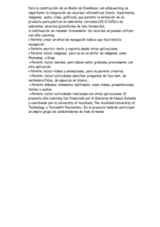 Para la construcción de un Medio de Enseñanza con eXeLearning es
importante la integración de recursos informáticos (texto, hipertextos,
imágenes, audio, video, gráficos), que permita la obtención de un
producto para publicar en ambientes cerrados (CD O DVD) o en
ambientes abiertos (plataforma de tele formación).
A continuación se resumen brevemente los recursos se pueden utilizar
con eXe Learning:
 Permite crear un árbol de navegación básico que facilitará la
navegación.
 Permite escribir texto y copiarlo desde otras aplicaciones.
 Permite incluir imágenes, pero no es un editor de imágenes como
Photoshop o Gimp.
 Permite incluir sonidos, pero deben estar grabados previamente con
otra aplicación.
 Permite incluir vídeos y animaciones, pero no permite crearlas.
 Permite incluir actividades sencillas: preguntas de tipo test, de
verdadero/falso, de espacios en blanco...
 Permite embeber elementos multimedia como vídeos, presentaciones,
textos o audios.
 Permite incluir actividades realizadas con otras aplicaciones. El
proyecto eXe Learning fue financiado por el Gobierno de Nueva Zelanda
y coordinado por la University of Auckland, The Auckland University of
Technology y Tairawhiti Polytechnic. En el proyecto también participan
un amplio grupo de colaboradores de todo el mundo
 