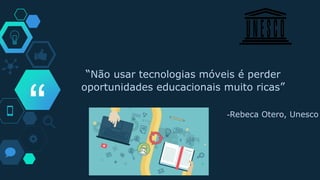 “
“Não usar tecnologias móveis é perder
oportunidades educacionais muito ricas”
-Rebeca Otero, Unesco
 