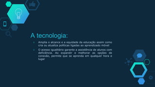A tecnologia:
◇ Amplia o alcance e a equidade da educação assim como
cria ou atualiza políticas ligadas ao aprendizado móvel
◇ O acesso igualitário garante a assistência de alunos com
deficiência. Ao expandir e melhorar as opções de
conexão, permite que se aprenda em qualquer hora e
lugar
 