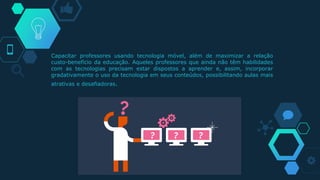 Capacitar professores usando tecnologia móvel, além de maximizar a relação
custo-benefício da educação. Aqueles professores que ainda não têm habilidades
com as tecnologias precisam estar dispostos a aprender e, assim, incorporar
gradativamente o uso da tecnologia em seus conteúdos, possibilitando aulas mais
atrativas e desafiadoras.
 