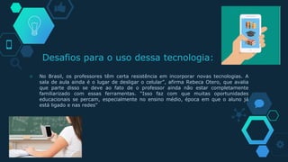 Desafios para o uso dessa tecnologia:
◇ No Brasil, os professores têm certa resistência em incorporar novas tecnologias. A
sala de aula ainda é o lugar de desligar o celular”, afirma Rebeca Otero, que avalia
que parte disso se deve ao fato de o professor ainda não estar completamente
familiarizado com essas ferramentas. “Isso faz com que muitas oportunidades
educacionais se percam, especialmente no ensino médio, época em que o aluno já
está ligado e nas redes”
 