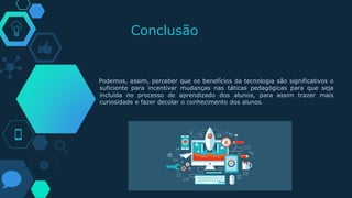 Conclusão
Podemos, assim, perceber que os benefícios da tecnologia são significativos o
suficiente para incentivar mudanças nas táticas pedagógicas para que seja
incluída no processo de aprendizado dos alunos, para assim trazer mais
curiosidade e fazer decolar o conhecimento dos alunos.
 