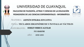 UNIVERSIDAD DE GUAYAQUIL
FALCULTAD DE FILOSOFÍA, LETRAS Y CIENCIAS DE LA EDUCACIÓN
PEDAGOGÍAS DE LAS CIENCIAS EXPERIMENTALES - INFORMÁTICA
TEMA: TECLADOS ERGONÓMICOS Y PANTALLAS TÁCTILES
ESTUDIANTE: SHIRLEY BERRUZ AGUILAR
5TO SEMESTRE
AÑO: 2020-2021
MATERIA: GESTIÓN INTEGRAL EDUCATIVA
 