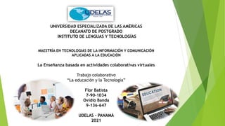 UNIVERSIDAD ESPECIALIZADA DE LAS AMÉRICAS
DECANATO DE POSTGRADO
INSTITUTO DE LENGUAS Y TECNOLOGÍAS
MAESTRÍA EN TECNOLOGIAS DE LA INFORMACIÓN Y COMUNICACIÓN
APLICADAS A LA EDUCACIÓN
La Enseñanza basada en actividades colaborativas virtuales
Trabajo colaborativo
“La educación y la Tecnología”
Flor Batista
7-90-1034
Ovidio Banda
9-136-647
UDELAS – PANAMÁ
2021
 