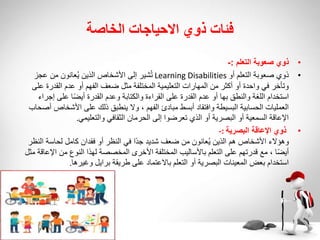 ‫الخاصة‬ ‫االحياجات‬ ‫ذوي‬ ‫فئات‬
•
‫ذوي‬
‫التعلم‬ ‫صعوبة‬
:
-
•
‫أو‬ ‫التعلم‬ ‫صعوبة‬ ‫ذوي‬
Learning Disabilities
‫عجز‬ ‫من‬ ‫عانون‬ُ‫ي‬ ‫الذين‬ ‫األشخاص‬ ‫إلى‬ ‫شير‬ُ‫ت‬
‫القدر‬ ‫عدم‬ ‫أو‬ ‫الفهم‬ ‫ضعف‬ ‫مثل‬ ‫المختلفة‬ ‫التعليمية‬ ‫المهارات‬ ‫من‬ ‫أكثر‬ ‫أو‬ ‫واحدة‬ ‫في‬ ‫وتأخر‬
‫على‬ ‫ة‬
‫إج‬ ‫على‬ ‫ا‬ً‫ض‬‫أي‬ ‫القدرة‬ ‫وعدم‬ ‫والكتابة‬ ‫القراءة‬ ‫على‬ ‫القدرة‬ ‫عدم‬ ‫أو‬ ‫بها‬ ‫والنطق‬ ‫اللغة‬ ‫استخدام‬
‫راء‬
‫األشخ‬ ‫على‬ ‫ذلك‬ ‫ينطبق‬ ‫وال‬ ، ‫الفهم‬ ‫مبادئ‬ ‫أبسط‬ ‫وافتقاد‬ ‫البسيطة‬ ‫الحسابية‬ ‫العمليات‬
‫أصحاب‬ ‫اص‬
‫والتعليمي‬ ‫الثقافي‬ ‫الحرمان‬ ‫إلى‬ ‫تعرضوا‬ ‫الذي‬ ‫أو‬ ‫البصرية‬ ‫أو‬ ‫السمعية‬ ‫اإلعاقة‬
.
•
‫البصرية‬ ‫اإلعاقة‬ ‫ذوي‬
-:
‫ا‬ ‫لحاسة‬ ‫كامل‬ ‫فقدان‬ ‫أو‬ ‫النظر‬ ‫في‬ ‫ًا‬‫د‬‫ج‬ ‫شديد‬ ‫ضعف‬ ‫من‬ ‫عانون‬ُ‫ي‬ ‫الذين‬ ‫هم‬ ‫األشخاص‬ ‫وهؤالء‬
‫لنظر‬
‫ا‬ ‫من‬ ‫النوع‬ ‫لهذا‬ ‫المخصصة‬ ‫األخرى‬ ‫المختلفة‬ ‫باألساليب‬ ‫التعلم‬ ‫على‬ ‫قدرتهم‬ ‫مع‬ ، ‫ا‬ً‫ض‬‫أي‬
‫مثل‬ ‫إلعاقة‬
‫وغيرها‬ ‫برايل‬ ‫طريقة‬ ‫على‬ ‫باالعتماد‬ ‫التعلم‬ ‫أو‬ ‫البصرية‬ ‫المعينات‬ ‫بعض‬ ‫استخدام‬
.
 