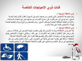 ‫الخاصة‬ ‫االحياجات‬ ‫ذوي‬ ‫فئات‬
•
‫السمعية‬ ‫اإلعاقة‬ ‫ذوي‬
:
-
‫لح‬ ‫ا‬ً‫ض‬‫أي‬ ‫كامل‬ ‫فقدان‬ ‫أو‬ ‫السمع‬ ‫في‬ ‫شديد‬ ‫ضعف‬ ‫من‬ ‫عانون‬ُ‫ي‬ ‫الذين‬ ‫األشخاص‬ ‫مجموعة‬ ‫وهم‬
‫اسة‬
‫السماعات‬ ‫استخدام‬ ‫مع‬ ‫حتى‬ ‫حولهم‬ ‫من‬ ‫األصوات‬ ‫سماع‬ ‫على‬ ‫القدرة‬ ‫عدم‬ ‫إلى‬ ‫يؤدي‬ ‫مما‬ ، ‫السمع‬
‫وت‬ ‫تربوية‬ ‫برامج‬ ‫تخصيص‬ ‫ويتم‬ ، ‫السمع‬ ‫بضعاف‬ ‫الخاصة‬ ‫المختلفة‬ ‫الطبية‬ ‫واألدوات‬
‫خاصة‬ ‫عليمية‬
‫اإلشارة‬ ‫لغة‬ ‫على‬ ‫قائمة‬ ‫األشخاص‬ ‫لهؤالء‬
.
•
‫ذوي‬
‫الحركية‬ ‫اإلعاقة‬
:
-
‫أو‬ ‫حادثة‬ ‫إلى‬ ‫التعرض‬ ‫نتيجة‬ ‫مكتسب‬ ‫يكون‬ ‫وقد‬ ‫اإلنسان‬ ‫به‬ ‫يولد‬ ‫قد‬ ‫اإلعاقة‬ ‫من‬ ‫النوع‬ ‫هذا‬
‫مرض‬
‫ي‬ ‫األشخاص‬ ‫فهؤالء‬ ‫؛‬ ‫وبالتالي‬ ، ‫ذلك‬ ‫غير‬ ‫أو‬ ‫األطراف‬ ‫أحد‬ ‫فقدان‬ ‫أو‬ ‫األطفال‬ ‫شلل‬ ‫مرض‬ ‫مثل‬
‫توفر‬
‫الح‬ ‫باألنشطة‬ ‫القيام‬ ‫على‬ ‫القدرة‬ ‫فقط‬ ‫ينقصهم‬ ‫ولكن‬ ‫التعلم‬ ‫ومقومات‬ ‫مهارات‬ ‫جميع‬ ‫لديهم‬
‫ركية‬
‫من‬ ‫خاص‬ ‫واهتمام‬ ‫رعاية‬ ‫على‬ ‫الحصول‬ ‫إلى‬ ‫حاجة‬ ‫في‬ ‫ا‬ً‫ض‬‫أي‬ ‫يكونوا‬ ‫فهو‬ ‫ولذلك‬ ‫؛‬ ‫المختلفة‬
‫مثل‬
‫مكن‬ُ‫ي‬ ‫ال‬ ‫التي‬ ‫المختلفة‬ ‫باألنشطة‬ ‫القيام‬ ‫على‬ ‫ومساعدتهم‬ ‫التعلم‬ ‫مراكز‬ ‫إلى‬ ‫اصطحابهم‬
‫تنفيذها‬ ‫هم‬
‫بمفردهم‬
.
•
 