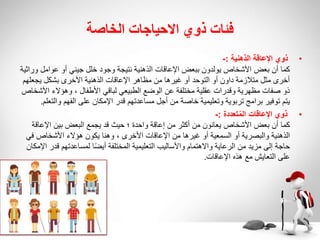 ‫الخاصة‬ ‫االحياجات‬ ‫ذوي‬ ‫فئات‬
•
‫الذهنية‬ ‫اإلعاقة‬ ‫ذوي‬
:
-
‫عوامل‬ ‫أو‬ ‫جيني‬ ‫خلل‬ ‫وجود‬ ‫نتيجة‬ ‫الذهنية‬ ‫اإلعاقات‬ ‫ببعض‬ ‫يولدون‬ ‫األشخاص‬ ‫بعض‬ ‫أن‬ ‫كما‬
‫وراثية‬
‫يجعله‬ ‫بشكل‬ ‫األخرى‬ ‫الذهنية‬ ‫اإلعاقات‬ ‫مظاهر‬ ‫من‬ ‫غيرها‬ ‫أو‬ ‫التوحد‬ ‫أو‬ ‫داون‬ ‫متالزمة‬ ‫مثل‬ ‫أخرى‬
‫م‬
‫ا‬ ‫وهؤالء‬ ، ‫األطفال‬ ‫لباقي‬ ‫الطبيعي‬ ‫الوضع‬ ‫عن‬ ‫مختلفة‬ ‫عقلية‬ ‫وقدرات‬ ‫مظهرية‬ ‫صفات‬ ‫ذو‬
‫ألشخاص‬
‫وال‬ ‫الفهم‬ ‫على‬ ‫اإلمكان‬ ‫قدر‬ ‫مساعدتهم‬ ‫أجل‬ ‫من‬ ‫خاصة‬ ‫وتعليمية‬ ‫تربوية‬ ‫برامج‬ ‫توفير‬ ‫يتم‬
‫تعلم‬
.
•
‫تعددة‬ُ‫م‬‫ال‬ ‫اإلعاقات‬ ‫ذوي‬
:
-
‫اإلعا‬ ‫بين‬ ‫البعض‬ ‫يجمع‬ ‫قد‬ ‫حيث‬ ‫؛‬ ‫واحدة‬ ‫إعاقة‬ ‫من‬ ‫أكثر‬ ‫من‬ ‫يعانون‬ ‫األشخاص‬ ‫بعض‬ ‫أن‬ ‫كما‬
‫قة‬
‫ف‬ ‫األشخاص‬ ‫هؤالء‬ ‫يكون‬ ‫وهنا‬ ، ‫األخرى‬ ‫اإلعاقات‬ ‫من‬ ‫غيرها‬ ‫أو‬ ‫السمعية‬ ‫أو‬ ‫والبصرية‬ ‫الذهنية‬
‫ي‬
‫ق‬ ‫لمساعدتهم‬ ‫ا‬ً‫ض‬‫أي‬ ‫المختلفة‬ ‫التعليمية‬ ‫واألساليب‬ ‫واالهتمام‬ ‫الرعاية‬ ‫من‬ ‫مزيد‬ ‫إلى‬ ‫حاجة‬
‫اإلمكان‬ ‫در‬
‫اإلعاقات‬ ‫هذه‬ ‫مع‬ ‫التعايش‬ ‫على‬
.
 