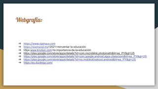 Webgrafía:
➔ https://www.openaux.com
➔ https://esemanal.mx>2021>reinventar la educación
➔ https:www.knotion.com>la importancia-de-la-educación
➔ https://play.google.com/store/apps/details?id=com.microblink.photomath&hl=es_PY&gl=US
➔ https://play.google.com/store/apps/details?id=com.google.android.apps.classroom&hl=es_PY&gl=US
➔ https://play.google.com/store/apps/details?id=no.mobitroll.kahoot.android&hl=es_PY&gl=US
➔ https://es.duolingo.com/
 