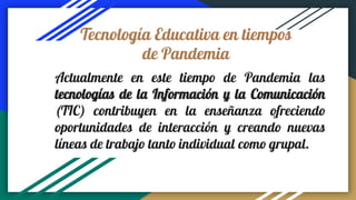 Tecnología Educativa en tiempos
de Pandemia
Actualmente en este tiempo de Pandemia las
tecnologías de la Información y la Comunicación
(TIC) contribuyen en la enseñanza ofreciendo
oportunidades de interacción y creando nuevas
líneas de trabajo tanto individual como grupal.
 