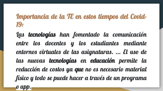 Importancia de la TE en estos tiempos del Covid-
19:
Las tecnologías han fomentado la comunicación
entre los docentes y los estudiantes mediante
entornos virtuales de las asignaturas. ... El uso de
las nuevas tecnologías en educación permite la
reducción de costos ya que no es necesario material
físico y todo se puede hacer a través de un programa
o app.
 