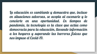 La educación es cambiante y demuestra que, incluso
en situaciones adversas, se acopla al escenario y lo
convierte en una oportunidad. En tiempos de
pandemia, la tecnología es la clave que actúa como
democracia para la educación, llevando información
a los hogares y superando las barreras físicas que
nos impuso el Covid-19.
 