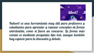 Kahoot! es una herramienta muy útil para profesores y
estudiantes para aprender y repasar conceptos de forma
entretenida, como si fuera un concurso. La forma más
común es mediante preguntas tipo test, aunque también
hay espacio para la discusión y debate.
 