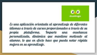 Es una aplicación orientada al aprendizaje de diferentes
idiomas a través de cursos proporcionados a través de su
propia plataforma. Imparte una enseñanza
personalizada, dinámica que mantiene motivado al
alumno, lo que en efecto hace que pueda notar rápida
mejora en su aprendizaje.
 