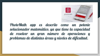 PhotoMath app es descrito como un potente
solucionador matemático, ya que tiene la capacidad
de resolver un gran número de operaciones y
problemas de distintas áreas y niveles de dificultad.
 
