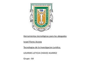Herramientas tecnológicas para los abogados
Israel Flores Acosta
Tecnologias de la investigacion juridica
LOURDES LETICIA CHAVEZ ALVAREZ
Grupo : 64
 