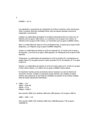 3.
0.000001 = 10^-6
Las magnitudes y conversiones son importantes en la física, la química y otras ciencias para
medir y comparar diferentes cantidades físicas. Aquí hay algunos ejemplos comunes de
magnitudes y conversiones:
Longitud: La unidad básica de longitud en el sistema internacional (SI) es el metro (m). Un
kilómetro (km) es igual a 1000 metros, y un centímetro (cm) es igual a 0.01 metros. Un
milímetro (mm) es igual a 0.001 metros, y un micrómetro (μm) es igual a 0.000001 metros.
Masa: La unidad básica de masa en el SI es el kilogramo (kg). Un gramo (g) es igual a 0.001
kilogramos, y un miligramo (mg) es igual a 0.000001 kilogramos.
Tiempo: La unidad básica de tiempo en el SI es el segundo (s). Un minuto (min) es igual a
60 segundos, y una hora (h) es igual a 3600 segundos. Un milisegundo (ms) es igual a 0.001
segundos.
Temperatura: La unidad básica de temperatura en el SI es el kelvin (K). La temperatura en
grados Celsius (°C) se puede convertir a kelvin sumando 273.15. Por ejemplo, 25 °C es igual
a 298.15 K.
Volumen: La unidad básica de volumen en el SI es el metro cúbico (m³). Un litro (L) es igual
a 0.001 metros cúbicos, y un mililitro (mL) es igual a 0.000001 metros cúbicos.
Es importante recordar que las conversiones solo son exactas si se usan los factores de
conversión correctos. También es importante prestar atención a las unidades al realizar
cálculos, para asegurarse de que todas las cantidades se expresen en las mismas unidades
antes de realizar operaciones matemáticas.
4. 1000V = 1 kV
1000V = 0.001 MV
200mA = 0.2 A
2000μA = 0.002 A
Para convertir 1000V a kV, dividimos 1000 entre 1000 (porque 1 kV es igual a 1000 V):
1000V ÷ 1000 = 1 kV
Para convertir 1000V a MV, dividimos 1000 entre 1,000,000 (porque 1 MV es igual a
1,000,000 V):
 