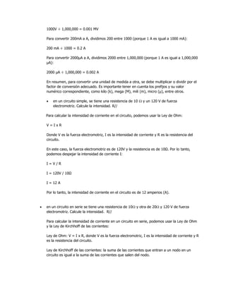 1000V ÷ 1,000,000 = 0.001 MV
Para convertir 200mA a A, dividimos 200 entre 1000 (porque 1 A es igual a 1000 mA):
200 mA ÷ 1000 = 0.2 A
Para convertir 2000μA a A, dividimos 2000 entre 1,000,000 (porque 1 A es igual a 1,000,000
μA):
2000 μA ÷ 1,000,000 = 0.002 A
En resumen, para convertir una unidad de medida a otra, se debe multiplicar o dividir por el
factor de conversión adecuado. Es importante tener en cuenta los prefijos y su valor
numérico correspondiente, como kilo (k), mega (M), mili (m), micro (μ), entre otros.
• en un circuito simple, se tiene una resistencia de 10  y un 120 V de fuerza
electromotriz. Calcule la intensidad. R//
Para calcular la intensidad de corriente en el circuito, podemos usar la Ley de Ohm:
V = I x R
Donde V es la fuerza electromotriz, I es la intensidad de corriente y R es la resistencia del
circuito.
En este caso, la fuerza electromotriz es de 120V y la resistencia es de 10Ω. Por lo tanto,
podemos despejar la intensidad de corriente I:
I = V / R
I = 120V / 10Ω
I = 12 A
Por lo tanto, la intensidad de corriente en el circuito es de 12 amperios (A).
• en un circuito en serie se tiene una resistencia de 10 y otra de 20 y 120 V de fuerza
electromotriz. Calcule la intensidad. R//
Para calcular la intensidad de corriente en un circuito en serie, podemos usar la Ley de Ohm
y la Ley de Kirchhoff de las corrientes:
Ley de Ohm: V = I x R, donde V es la fuerza electromotriz, I es la intensidad de corriente y R
es la resistencia del circuito.
Ley de Kirchhoff de las corrientes: la suma de las corrientes que entran a un nodo en un
circuito es igual a la suma de las corrientes que salen del nodo.
 