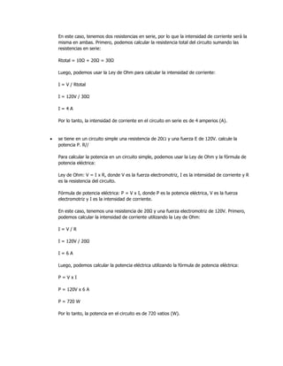 En este caso, tenemos dos resistencias en serie, por lo que la intensidad de corriente será la
misma en ambas. Primero, podemos calcular la resistencia total del circuito sumando las
resistencias en serie:
Rtotal = 10Ω + 20Ω = 30Ω
Luego, podemos usar la Ley de Ohm para calcular la intensidad de corriente:
I = V / Rtotal
I = 120V / 30Ω
I = 4 A
Por lo tanto, la intensidad de corriente en el circuito en serie es de 4 amperios (A).
• se tiene en un circuito simple una resistencia de 20 y una fuerza E de 120V. calcule la
potencia P. R//
Para calcular la potencia en un circuito simple, podemos usar la Ley de Ohm y la fórmula de
potencia eléctrica:
Ley de Ohm: V = I x R, donde V es la fuerza electromotriz, I es la intensidad de corriente y R
es la resistencia del circuito.
Fórmula de potencia eléctrica: P = V x I, donde P es la potencia eléctrica, V es la fuerza
electromotriz y I es la intensidad de corriente.
En este caso, tenemos una resistencia de 20Ω y una fuerza electromotriz de 120V. Primero,
podemos calcular la intensidad de corriente utilizando la Ley de Ohm:
I = V / R
I = 120V / 20Ω
I = 6 A
Luego, podemos calcular la potencia eléctrica utilizando la fórmula de potencia eléctrica:
P = V x I
P = 120V x 6 A
P = 720 W
Por lo tanto, la potencia en el circuito es de 720 vatios (W).
 