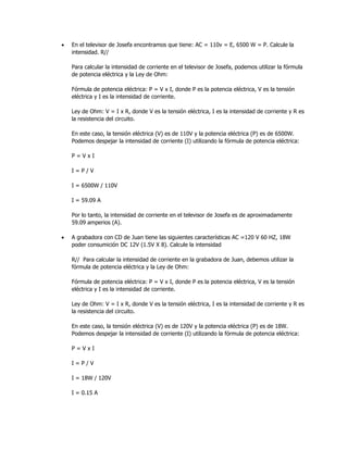 • En el televisor de Josefa encontramos que tiene: AC = 110v = E, 6500 W = P. Calcule la
intensidad. R//
Para calcular la intensidad de corriente en el televisor de Josefa, podemos utilizar la fórmula
de potencia eléctrica y la Ley de Ohm:
Fórmula de potencia eléctrica: P = V x I, donde P es la potencia eléctrica, V es la tensión
eléctrica y I es la intensidad de corriente.
Ley de Ohm: V = I x R, donde V es la tensión eléctrica, I es la intensidad de corriente y R es
la resistencia del circuito.
En este caso, la tensión eléctrica (V) es de 110V y la potencia eléctrica (P) es de 6500W.
Podemos despejar la intensidad de corriente (I) utilizando la fórmula de potencia eléctrica:
P = V x I
I = P / V
I = 6500W / 110V
I = 59.09 A
Por lo tanto, la intensidad de corriente en el televisor de Josefa es de aproximadamente
59.09 amperios (A).
• A grabadora con CD de Juan tiene las siguientes características AC =120 V 60 HZ, 18W
poder consumición DC 12V (1.5V X 8). Calcule la intensidad
R// Para calcular la intensidad de corriente en la grabadora de Juan, debemos utilizar la
fórmula de potencia eléctrica y la Ley de Ohm:
Fórmula de potencia eléctrica: P = V x I, donde P es la potencia eléctrica, V es la tensión
eléctrica y I es la intensidad de corriente.
Ley de Ohm: V = I x R, donde V es la tensión eléctrica, I es la intensidad de corriente y R es
la resistencia del circuito.
En este caso, la tensión eléctrica (V) es de 120V y la potencia eléctrica (P) es de 18W.
Podemos despejar la intensidad de corriente (I) utilizando la fórmula de potencia eléctrica:
P = V x I
I = P / V
I = 18W / 120V
I = 0.15 A
 