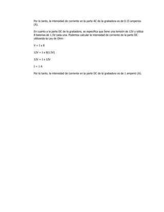 Por lo tanto, la intensidad de corriente en la parte AC de la grabadora es de 0.15 amperios
(A).
En cuanto a la parte DC de la grabadora, se especifica que tiene una tensión de 12V y utiliza
8 baterías de 1.5V cada una. Podemos calcular la intensidad de corriente de la parte DC
utilizando la Ley de Ohm:
V = I x R
12V = I x 8(1.5V)
12V = I x 12V
I = 1 A
Por lo tanto, la intensidad de corriente en la parte DC de la grabadora es de 1 amperio (A).
 