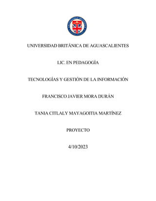 UNIVERSIDAD BRITÁNICA DE AGUASCALIENTES
LIC. EN PEDAGOGÍA
TECNOLOGÍAS Y GESTIÓN DE LA INFORMACIÓN
FRANCISCO JAVIER MORA DURÁN
TANIA CITLALY MAYAGOITIA MARTÍNEZ
PROYECTO
4/10/2023
 