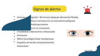 Amnesia anterógrada > 30 minutos (después del evento) Pérdida
del estado de alerta o amnesia con un traumatismo peligroso
Cefalea generalizada persistente
Náusea y vómito en 2 ocasiones
≥
Irritabilidad o alteraciones conductuales
Anisocoria
Déficit neurológico focal: hemiparesias
Sospecha de herida craneal penetrante
Intoxicación
Signos de alarma
ATLS. (2018)
 