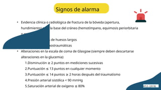 • Evidencia clínica o radiológica de fractura de la bóveda (apertura,
hundimiento) o de la base del cráneo (hemotímpano, equimosis periorbitaria
o retroauricular)
• Fracturas múltiples de huesos largos
• Crisis convulsivas postraumáticas
• Alteraciones en la escala de coma de Glasgow (siempre deben descartarse
alteraciones en la glucemia)
1.Disminución 2 puntos en mediciones sucesivas
≥
2.Puntuación 13 puntos en cualquier momento
≤
3.Puntuación 14 puntos 2 horas después del traumatismo
≤ ≥
4.Presión arterial sistólica < 90 mmHg
5.Saturación arterial de oxígeno 80%
≤
Signos de alarma
ATLS. (2018)
 