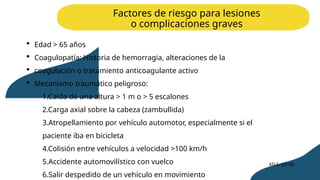 Factores de riesgo para lesiones
o complicaciones graves
 Edad > 65 años
 Coagulopatía: Historia de hemorragia, alteraciones de la
 coagulación o tratamiento anticoagulante activo
 Mecanismo traumático peligroso:
1.Caída de una altura > 1 m o > 5 escalones
2.Carga axial sobre la cabeza (zambullida)
3.Atropellamiento por vehículo automotor, especialmente si el
paciente iba en bicicleta
4.Colisión entre vehículos a velocidad >100 km/h
5.Accidente automovilístico con vuelco
6.Salir despedido de un vehículo en movimiento
ATLS. (2018)
 