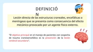 DEFINICIÓ
N
Lesión directa de las estructuras craneales, encefálicas o
meníngeas que se presenta como consecuencia del efecto
mecánico provocado por un agente físico externo.
"El objetivo principal en el manejo de pacientes con sospecha
de trauma craneoencefálico es la prevención de la lesión
cerebral secundaria".
 